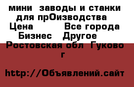 мини- заводы и станки для прОизводства › Цена ­ 100 - Все города Бизнес » Другое   . Ростовская обл.,Гуково г.